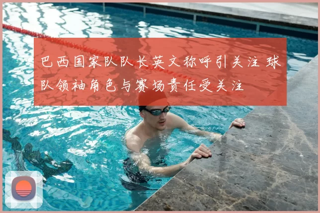 巴西国家队队长英文称呼引关注 球队领袖角色与赛场责任受关注