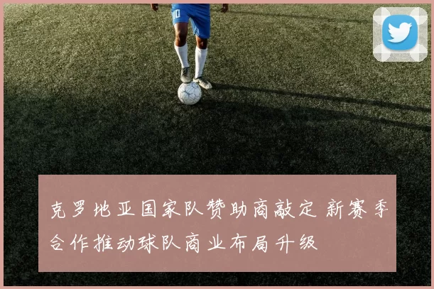 克罗地亚国家队赞助商敲定 新赛季合作推动球队商业布局升级