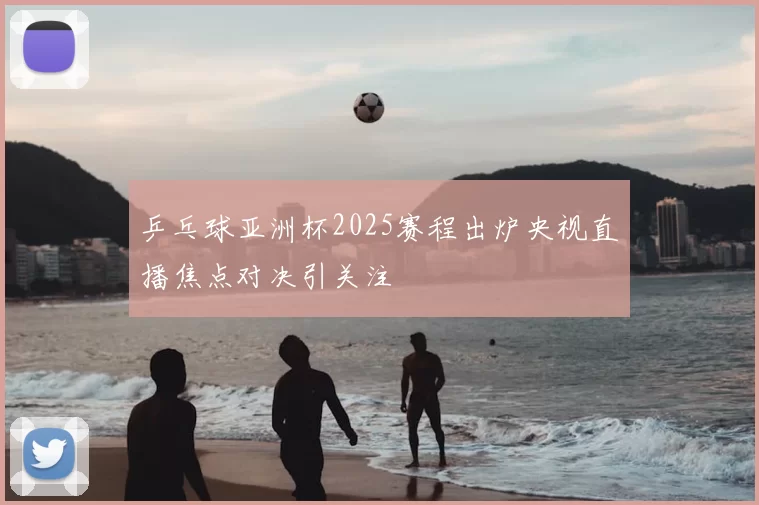 乒乓球亚洲杯2025赛程出炉央视直播焦点对决引关注