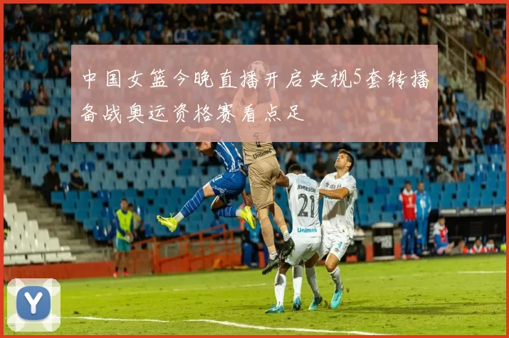 中国女篮今晚直播开启央视5套转播备战奥运资格赛看点足