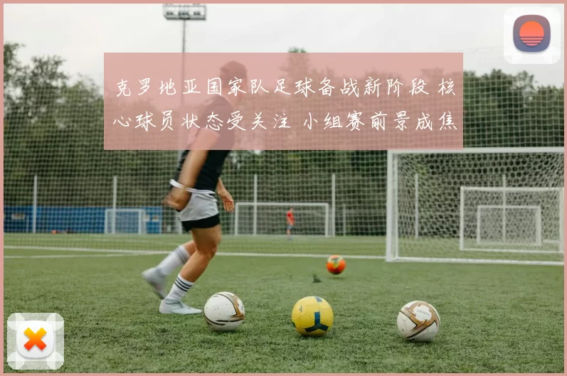 克罗地亚国家队足球备战新阶段 核心球员状态受关注 小组赛前景成焦点