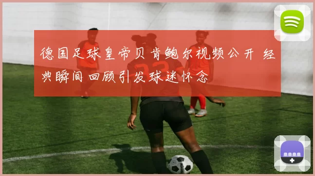 德国足球皇帝贝肯鲍尔视频公开 经典瞬间回顾引发球迷怀念