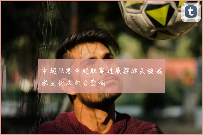 中超联赛中超联赛进展解读关键战术变化及积分影响