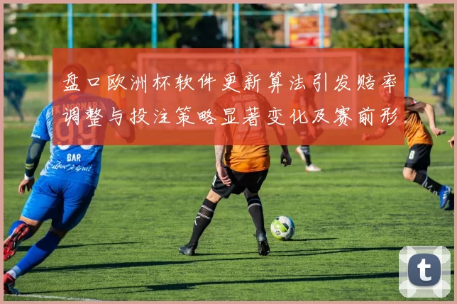 盘口欧洲杯软件更新算法引发赔率调整与投注策略显著变化及赛前形势