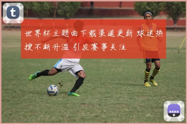 世界杯主题曲下载渠道更新 球迷热搜不断升温 引发赛事关注