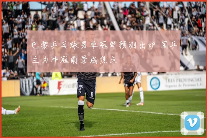 巴黎乒乓球男单冠军预测出炉 国乒主力冲冠前景成焦点