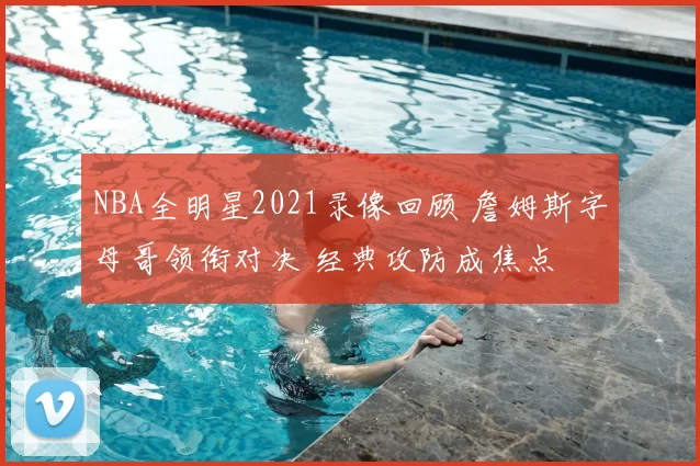 NBA全明星2021录像回顾 詹姆斯字母哥领衔对决 经典攻防成焦点