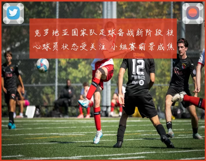 克罗地亚国家队足球备战新阶段 核心球员状态受关注 小组赛前景成焦点