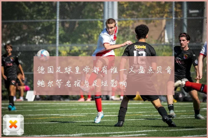 德国足球皇帝都有谁一文盘点贝肯鲍尔等名宿与足坛影响