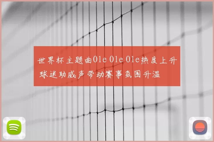 世界杯主题曲Ole Ole Ole热度上升 球迷助威声带动赛事氛围升温