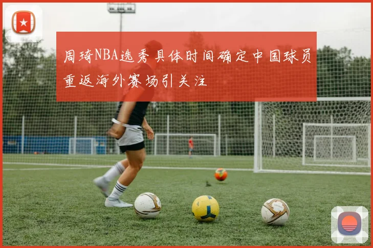 周琦NBA选秀具体时间确定中国球员重返海外赛场引关注