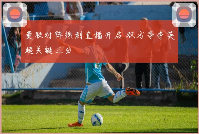 曼联对阵热刺直播开启 双方争夺英超关键三分