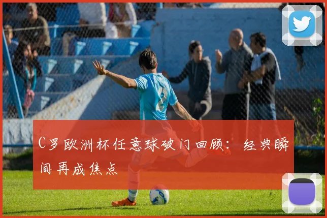 C罗欧洲杯任意球破门回顾:经典瞬间再成焦点