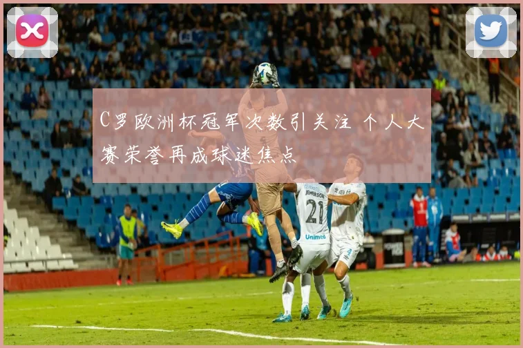 C罗欧洲杯冠军次数引关注 个人大赛荣誉再成球迷焦点