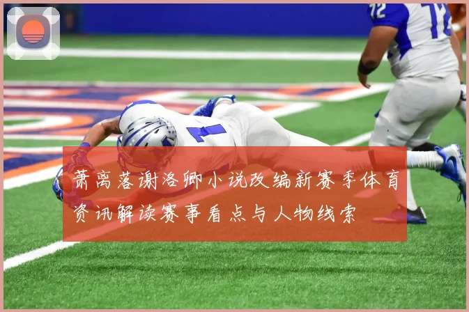 萧离落谢洛卿小说改编新赛季体育资讯解读赛事看点与人物线索