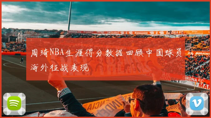 周琦NBA生涯得分数据回顾中国球员海外征战表现