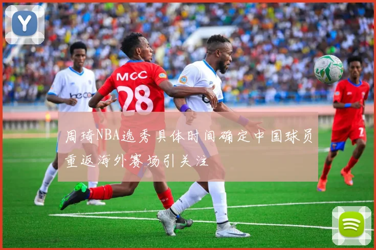 周琦NBA选秀具体时间确定中国球员重返海外赛场引关注