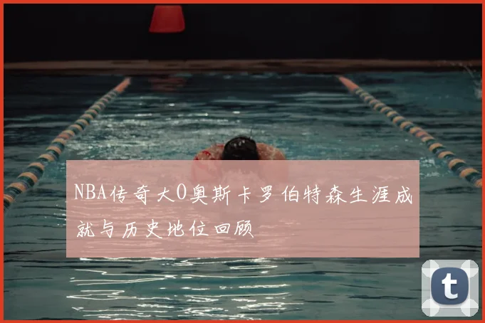 NBA传奇大O奥斯卡罗伯特森生涯成就与历史地位回顾